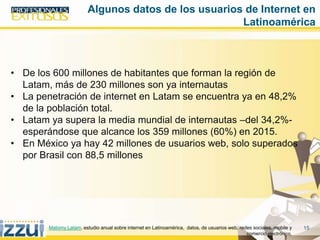 15
• De los 600 millones de habitantes que forman la región de
Latam, más de 230 millones son ya internautas
• La penetración de internet en Latam se encuentra ya en 48,2%
de la población total.
• Latam ya supera la media mundial de internautas –del 34,2%-
esperándose que alcance los 359 millones (60%) en 2015.
• En México ya hay 42 millones de usuarios web, solo superados
por Brasil con 88,5 millones
Algunos datos de los usuarios de Internet en
Latinoamérica
Matomy Latam. estudio anual sobre internet en Latinoamérica, datos, de usuarios web, redes sociales, mobile y
comercio electrónico,
 