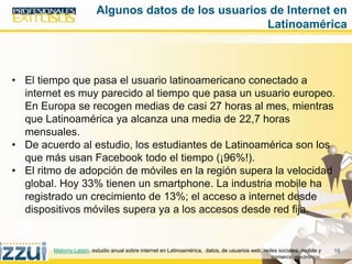 16
• El tiempo que pasa el usuario latinoamericano conectado a
internet es muy parecido al tiempo que pasa un usuario europeo.
En Europa se recogen medias de casi 27 horas al mes, mientras
que Latinoamérica ya alcanza una media de 22,7 horas
mensuales.
• De acuerdo al estudio, los estudiantes de Latinoamérica son los
que más usan Facebook todo el tiempo (¡96%!).
• El ritmo de adopción de móviles en la región supera la velocidad
global. Hoy 33% tienen un smartphone. La industria mobile ha
registrado un crecimiento de 13%; el acceso a internet desde
dispositivos móviles supera ya a los accesos desde red fija.
Algunos datos de los usuarios de Internet en
Latinoamérica
Matomy Latam. estudio anual sobre internet en Latinoamérica, datos, de usuarios web, redes sociales, mobile y
comercio electrónico,
 