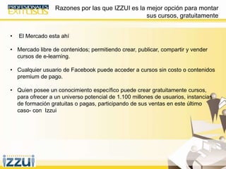 Razones por las que IZZUI es la mejor opción para montar
sus cursos, gratuitamente
• El Mercado esta ahí
• Mercado libre de contenidos; permitiendo crear, publicar, compartir y vender
cursos de e-learning.
• Cualquier usuario de Facebook puede acceder a cursos sin costo o contenidos
premium de pago.
• Quien posee un conocimiento específico puede crear gratuitamente cursos,
para ofrecer a un universo potencial de 1.100 millones de usuarios, instancias
de formación gratuitas o pagas, participando de sus ventas en este último
caso- con Izzui
 