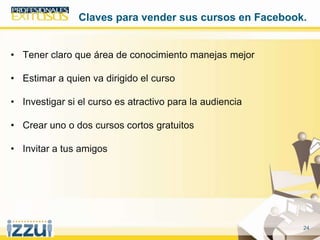 24
• Tener claro que área de conocimiento manejas mejor
• Estimar a quien va dirigido el curso
• Investigar si el curso es atractivo para la audiencia
• Crear uno o dos cursos cortos gratuitos
• Invitar a tus amigos
Claves para vender sus cursos en Facebook.
 