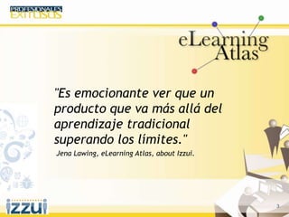 3
"Es emocionante ver que un
producto que va más allá del
aprendizaje tradicional
superando los límites."
Jena Lawing, eLearning Atlas, about Izzui.
 