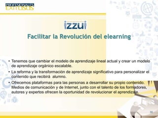 30
• Tenemos que cambiar el modelo de aprendizaje lineal actual y crear un modelo
de aprendizaje orgánico escalable.
• La reforma y la transformación de aprendizaje significativo para personalizar el
contenido que recibirá alumno.
• Ofrecemos plataformas para las personas a desarrollar su propio contenido.
Medios de comunicación y de Internet, junto con el talento de los formadores,
autores y expertos ofrecen la oportunidad de revolucionar el aprendizaje.
Facilitar la Revolución del elearning
 