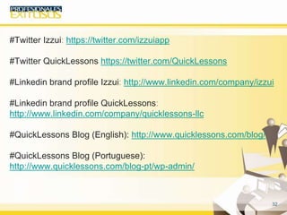 32
#Twitter Izzui: https://twitter.com/izzuiapp
#Twitter QuickLessons https://twitter.com/QuickLessons
#Linkedin brand profile Izzui: http://www.linkedin.com/company/izzui
#Linkedin brand profile QuickLessons:
http://www.linkedin.com/company/quicklessons-llc
#QuickLessons Blog (English): http://www.quicklessons.com/blog/
#QuickLessons Blog (Portuguese):
http://www.quicklessons.com/blog-pt/wp-admin/
Síguenos en:
 