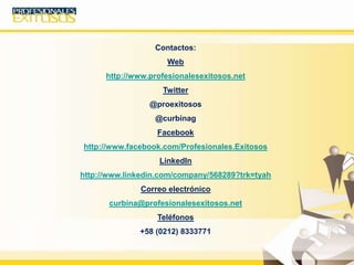 Contactos:
Web
http://www.profesionalesexitosos.net
Twitter
@proexitosos
@curbinag
Facebook
http://www.facebook.com/Profesionales.Exitosos
LinkedIn
http://www.linkedin.com/company/568289?trk=tyah
Correo electrónico
curbina@profesionalesexitosos.net
Teléfonos
+58 (0212) 8333771
 