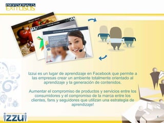 4
Izzui es un lugar de aprendizaje en Facebook que permite a
las empresas crear un ambiente totalmente orientado al
aprendizaje y la generación de contenidos.
Aumentar el compromiso de productos y servicios entre los
consumidores y el compromiso de la marca entre los
clientes, fans y seguidores que utilizan una estrategia de
aprendizaje!
 