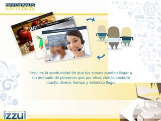 5
Izzui es la oportunidad de que tus cursos puedan llegar a
un mercado de personas que por otras vías te costaría
mucho dinero, tiempo y esfuerzo llegar
 