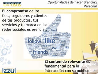 6
El compromiso de los
fans, seguidores y clientes
de tus productos, tus
servicios y tu marca en las
redes sociales es esencial.
El contenido relevante es
fundamental para la
interacción con su público.
Oportunidades de hacer Branding
Personal
 