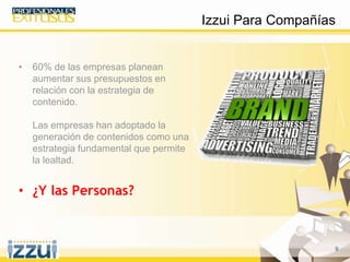 9
• 60% de las empresas planean
aumentar sus presupuestos en
relación con la estrategia de
contenido.
Las empresas han adoptado la
generación de contenidos como una
estrategia fundamental que permite
la lealtad.
• ¿Y las Personas?
Izzui Para Compañías
 
