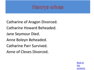 Catharine of Aragon Divorced.
Catharine Howard Beheaded.
Jane Seymour Died.
Anne Boleyn Beheaded.
Catharine Parr Survived.
Anne of Cleves Divorced.

                                Back to
                                the
                                contents
 