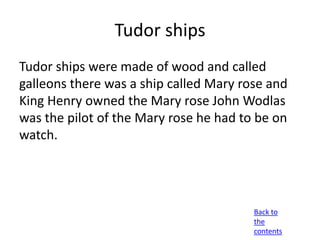 Tudor ships
Tudor ships were made of wood and called
galleons there was a ship called Mary rose and
King Henry owned the Mary rose John Wodlas
was the pilot of the Mary rose he had to be on
watch.




                                        Back to
                                        the
                                        contents
 