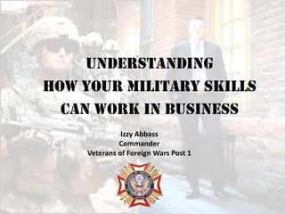 Understanding
How Your Military Skills
  Can Work in Business
               Izzy Abbass
              Commander
     Veterans of Foreign Wars Post 1
 