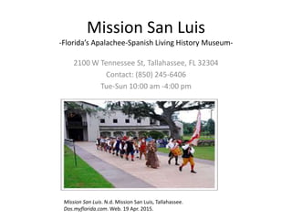 Mission San Luis
-Florida’s Apalachee-Spanish Living History Museum-
2100 W Tennessee St, Tallahassee, FL 32304
Contact: (850) 245-6406
Tue-Sun 10:00 am -4:00 pm
Mission San Luis. N.d. Mission San Luis, Tallahassee.
Dos.myflorida.com. Web. 19 Apr. 2015.
 