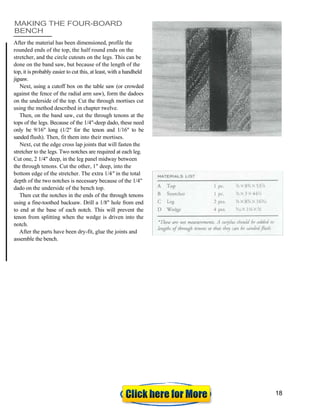 MAKING THE FOUR-BOARD
BENCH
After the material has been dimensioned, profile the
rounded ends of the top, the half round ends on the
stretcher, and the circle cutouts on the legs. This can be
done on the band saw, but because of the length of the
top, it is probably easier to cut this, at least, with a handheld
jigsaw.
Next, using a cutoff box on the table saw (or crowded
against the fence of the radial arm saw), form the dadoes
on the underside of the top. Cut the through mortises cut
using the method described in chapter twelve.
Then, on the band saw, cut the through tenons at the
tops of the legs. Because of the 1/4"-deep dado, these need
only be 9/16" long (1/2" for the tenon and 1/16" to be
sanded flush). Then, fit them into their mortises.
Next, cut the edge cross lap joints that will fasten the
stretcher to the legs. Two notches are required at each leg.
Cut one, 2 1/4" deep, in the leg panel midway between
the through tenons. Cut the other, 1" deep, into the
bottom edge of the stretcher. The extra 1/4" in the total
depth of the two notches is necessary because of the 1/4"
dado on the underside of the bench top.
Then cut the notches in the ends of the through tenons
using a fine-toothed backsaw. Drill a 1/8" hole from end
to end at the base of each notch. This will prevent the
tenon from splitting when the wedge is driven into the
notch.
After the parts have been dry-fit, glue the joints and
assemble the bench.
18
 