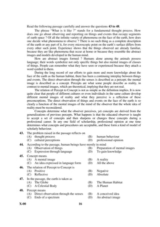 [ For Blind Students Only ]
       Read the following passage carefully and answer the questions 17 to 22.
              During the thousands of years since the earliest records of the history of ideas,
       learned people have accounted for the order they perceived in the universe in different
       ways. The accounts range along a continuum from arbitrary rule by humanlike deities,
       through rule by a deity subject to law, through various kinds of cause and effect
       relations, to abstract mathematical law. These do not represent successive stages of
       increasing sophistication, for all of them can be found in the thinking of ancient Greek
       philosophers as well as in the contemporary world. Rule by a deity or deities is a very
       ancient concept. In Sumeria, the religious leaders saw a world ruled by living beings
       like humans but endowed with superhuman powers and with immortality. Each of these
       beings was responsible for the control and maintenance of some features of the world,
       such as the flow of rivers, the rise and fall of the tides, the shift of the winds, the
       productivity of the harvest and the abundance of game animals. The deities competed
       with one another and reacted arbitrarily and often vindictively to human acts. Other
       cultures explained matters in terms of a single deity whose acts were frequently subject
       to the bestowal of human favour. A very different way of accounting for an ordered
       universe is the recognition of cause and effect sequences that take place in accordance
       with general law. In some cases the notion of a single deity is retained, but the acts of
       this deity are not arbitrary. Some would say that this God is the law. The idea of law
       itself is an anthropomorphism – that is, a reflection of human experience. Those who
       break divine laws are subject to punishment, but those who act in harmony with the law
       are rewarded. Of course, there is a great difference between human law and scientific
       law : human law governs the behaviour of things, and events are subject to law, but
       scientific law is a general description of events.
17.    Order in the universe is perceived through various kinds of relations between
       (A) men and matters                         (B) cause and effect
       (C) law and punishment                      (D) sophistication and crudity
18.    In Sumeria, religious leaders saw the world as ruled by human beings endowed with
       (A) rational thinking                       (B) religious powers
       (C) superhuman powers                       (D) intuitive powers
19.    Law as a reflection of human experience is
       (A) punishment or reward for breaking or following it.
       (B) that which governs human behaviour.
       (C) a general description of events.
       (D) that governs natural events.
20.    According to the author, various accounts of the world are not evolutionary because
       (A) they are found in the thinking of ancient Greek philosophers
       (B) ideas do not grow
       (C) they have no relation to abstract mathematical law
       (D) they are neither ancient nor contemporary
21.    The Sumerian view of the deities is that
       (A) they are governed by a law
       (B) they are competing with one another
       (C) they are compassionate to human beings
       (D) they are governed by a single deity
22.    What is the other way of understanding the world which is different from that of the
       Sumerians ?
       (A) World governed by cause and effect sequences.
       (B) World governed by a single deity.
       (C) World is governed by a deity whose will is not arbitrary.
       (D) World is governed by law.
X-00                                            8
 