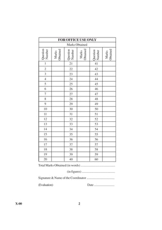 FOR OFFICE USE ONLY
                                  Marks Obtained




                                                 Obtained
          Question




                                                                               Obtained
                      Obtained

                                   Question
          Number




                                                                  Question
                                   Number




                                                                  Number
                                                  Marks




                                                                                Marks
                       Marks

             1                       21                             41
             2                       22                             42
             3                       23                             43
             4                       24                             44
             5                       25                             45
             6                       26                             46
             7                       27                             47
             8                       28                             48
             9                       29                             49
            10                       30                             50
            11                       31                             51
            12                       32                             52
            13                       33                             53
            14                       34                             54
            15                       35                             55
            16                       36                             56
            17                       37                             57
            18                       38                             58
            19                       39                             59
            20                       40                             60
       Total Marks Obtained (in words) ...........................................
                                   (in figures) ..........................................
       Signature & Name of the Coordinator ...................................

       (Evaluation)                                         Date .........................




X-00                                            2
 