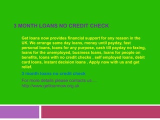 3 month loans no credit check Get loans now provides financial support for any reason in the UK. We arrange same day loans, money until payday, fast personal loans, loans for any purpose, cash till payday no faxing,  loans for the unemployed, business loans, loans for people on benefits, loans with no credit checks , self employed loans, debit card loans, instant decision loans . Apply now with us and get relief. 3 month loans no credit check For more details please contacts us….http://www.getloannow.org.uk 