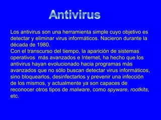 Los antivirus son una herramienta simple cuyo objetivo es
detectar y eliminar virus informáticos. Nacieron durante la
década de 1980.
Con el transcurso del tiempo, la aparición de sistemas
operativos más avanzados e Internet, ha hecho que los
antivirus hayan evolucionado hacia programas más
avanzados que no sólo buscan detectar virus informáticos,
sino bloquearlos, desinfectarlos y prevenir una infección
de los mismos, y actualmente ya son capaces de
reconocer otros tipos de malware, como spyware, rootkits,
etc.
 