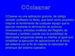 CCleaner es una aplicación gratuita, de código
cerrado (software no libre), que tiene como propósito
mejorar el rendimiento de cualquier equipo que lo
ejecute mediante la eliminación de archivos
innecesarios, entradas inválidas del Registro de
Windows y también cuenta con la posibilidad de
desinstalar programas desde su interfaz al igual que
inhabilitar la ejecución de aplicaciones en el inicio
del sistema con el fin de mejorar la velocidad de
arranque del sistema operativo.
 