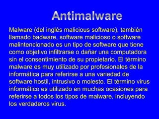 Malware (del inglés malicious software), también
llamado badware, software malicioso o software
malintencionado es un tipo de software que tiene
como objetivo infiltrarse o dañar una computadora
sin el consentimiento de su propietario. El término
malware es muy utilizado por profesionales de la
informática para referirse a una variedad de
software hostil, intrusivo o molesto. El término virus
informático es utilizado en muchas ocasiones para
referirse a todos los tipos de malware, incluyendo
los verdaderos virus.
 