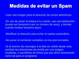-Usar una imagen para la dirección de correo electrónico.
-En vez de poner el enlace a tu cuenta, usa una redirección
(puede ser temporal o por un número de usos), y bórrala
cuando recibas excesivo spam.
-Modificar la dirección para evitar el rastreo automático.
-No poner el remitente verdadero en los post enviados.
-Si el archivo de mensajes a la lista es visible desde web,
cambiar las direcciones de remite por una imagen,
ocultarlas, o escribirlas de forma que sea difícil reconocerla
como tal para un programa.
 