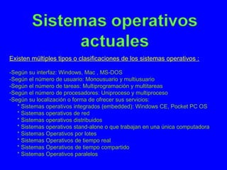Existen múltiples tipos o clasificaciones de los sistemas operativos :
-Según su interfaz: Windows, Mac , MS-DOS
-Según el número de usuario: Monousuario y multiusuario
-Según el número de tareas: Multiprogramación y multitareas
-Según el número de procesadores: Uniproceso y multiproceso
-Según su localización o forma de ofrecer sus servicios:
* Sistemas operativos integrados (embedded): Windows CE, Pocket PC OS
* Sistemas operativos de red
* Sistemas operativos distribuidos
* Sistemas operativos stand-alone o que trabajan en una única computadora
* Sistemas Operativos por lotes
* Sistemas Operativos de tiempo real
* Sistemas Operativos de tiempo compartido
* Sistemas Operativos paralelos
 