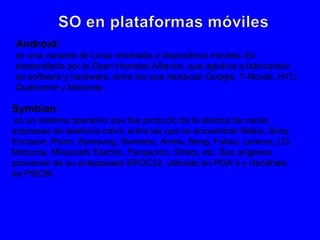 Android:
es una variante de Linux orientada a dispositivos móviles. Es
desarrollado por la Open Handset Alliance, que aglutina a fabricantes
de software y hardware, entre los que destacan Google, T-Movile, HTC,
Qualcomm y Motorola
Symbian :
es un sistema operativo que fue producto de la alianza de varias
empresas de telefonía móvil, entre las que se encuentran Nokia, Sony
Ericsson, Psion, Samsung, Siemens, Arima, Beng, Fuitsu, Lenovo, LG,
Motorola, Mitsubishi Electric, Panasonic, Sharp, etc. Sus orígenes
provienen de su antepasado EPOC32, utilizado en PDA´s y Handhels
de PSION.
 