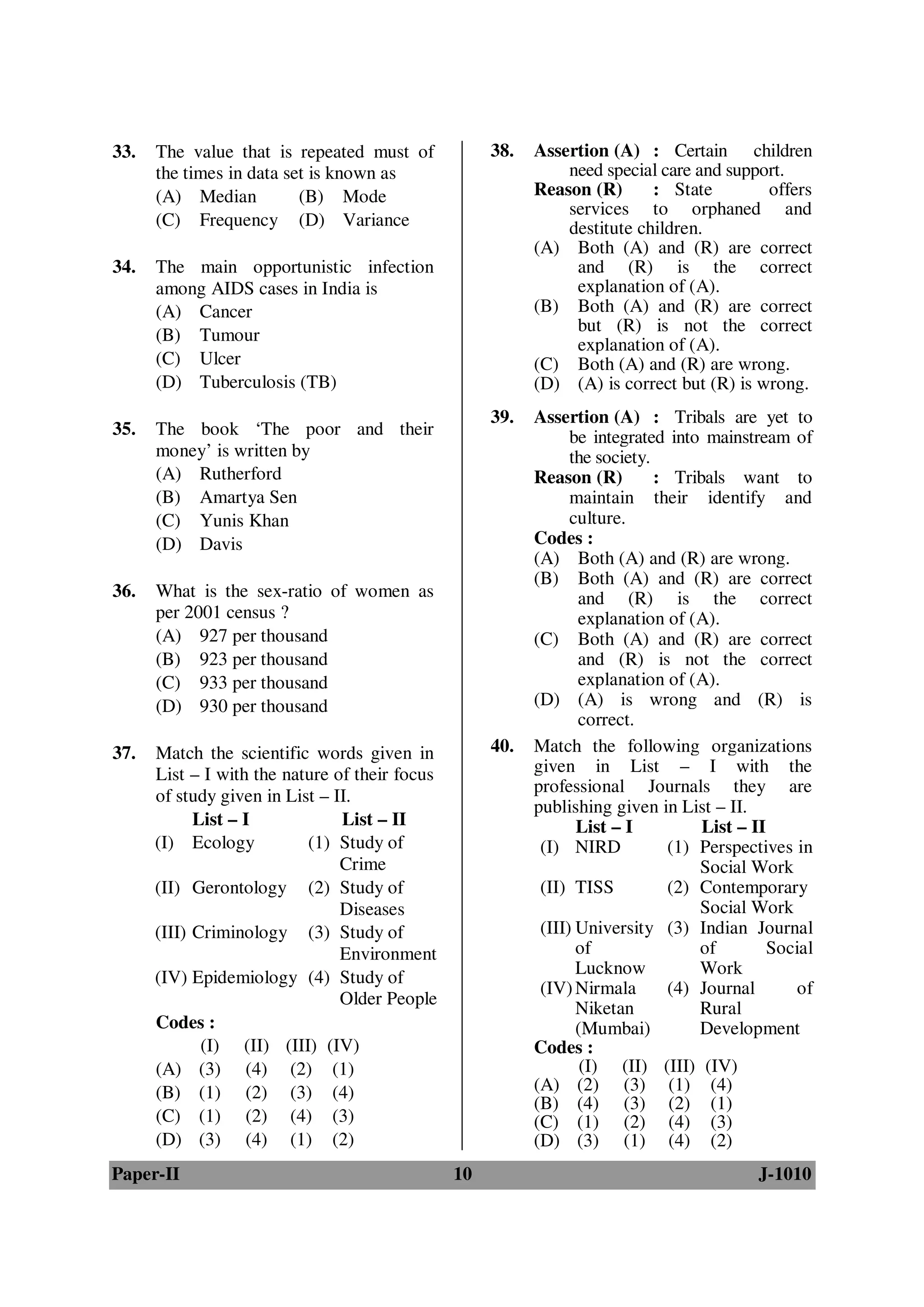 33.   The value that is repeated must of             38.   Assertion (A) : Certain children
      the times in data set is known as                        need special care and support.
      (A) Median          (B) Mode                         Reason (R)      : State        offers
                                                               services to orphaned and
      (C) Frequency (D) Variance                               destitute children.
                                                           (A) Both (A) and (R) are correct
34.   The main opportunistic infection                          and (R) is the correct
      among AIDS cases in India is                              explanation of (A).
      (A) Cancer                                           (B) Both (A) and (R) are correct
                                                                but (R) is not the correct
      (B) Tumour
                                                                explanation of (A).
      (C) Ulcer                                            (C) Both (A) and (R) are wrong.
      (D) Tuberculosis (TB)                                (D) (A) is correct but (R) is wrong.
                                                     39.   Assertion (A) : Tribals are yet to
35.   The book ‘The poor and their                               be integrated into mainstream of
      money’ is written by                                       the society.
      (A) Rutherford                                       Reason (R)         : Tribals want to
      (B) Amartya Sen                                            maintain their identify and
      (C) Yunis Khan                                             culture.
      (D) Davis                                            Codes :
                                                           (A) Both (A) and (R) are wrong.
                                                           (B) Both (A) and (R) are correct
36.   What is the sex-ratio of women as                           and (R) is the correct
      per 2001 census ?                                           explanation of (A).
      (A) 927 per thousand                                 (C) Both (A) and (R) are correct
      (B) 923 per thousand                                        and (R) is not the correct
      (C) 933 per thousand                                        explanation of (A).
      (D) 930 per thousand                                 (D) (A) is wrong and (R) is
                                                                  correct.
37.   Match the scientific words given in            40.   Match the following organizations
      List – I with the nature of their focus              given in List – I with the
                                                           professional Journals they are
      of study given in List – II.
                                                           publishing given in List – II.
            List – I            List – II                         List – I          List – II
      (I) Ecology          (1) Study of                     (I) NIRD            (1) Perspectives in
                                Crime                                               Social Work
      (II) Gerontology (2) Study of                         (II) TISS           (2) Contemporary
                                Diseases                                            Social Work
      (III) Criminology (3) Study of                        (III) University (3) Indian Journal
                                Environment                       of                of        Social
                                                                  Lucknow           Work
      (IV) Epidemiology (4) Study of
                                                            (IV) Nirmala        (4) Journal      of
                                Older People
                                                                  Niketan           Rural
      Codes :                                                     (Mumbai)          Development
             (I) (II) (III) (IV)                           Codes :
      (A) (3) (4) (2) (1)                                          (I) (II) (III) (IV)
      (B) (1) (2) (3) (4)                                  (A) (2) (3) (1) (4)
                                                           (B) (4) (3) (2) (1)
      (C) (1) (2) (4) (3)                                  (C) (1) (2) (4) (3)
      (D) (3) (4) (1) (2)                                  (D) (3) (1) (4) (2)
Paper-II                                        10                                         J-1010
 
