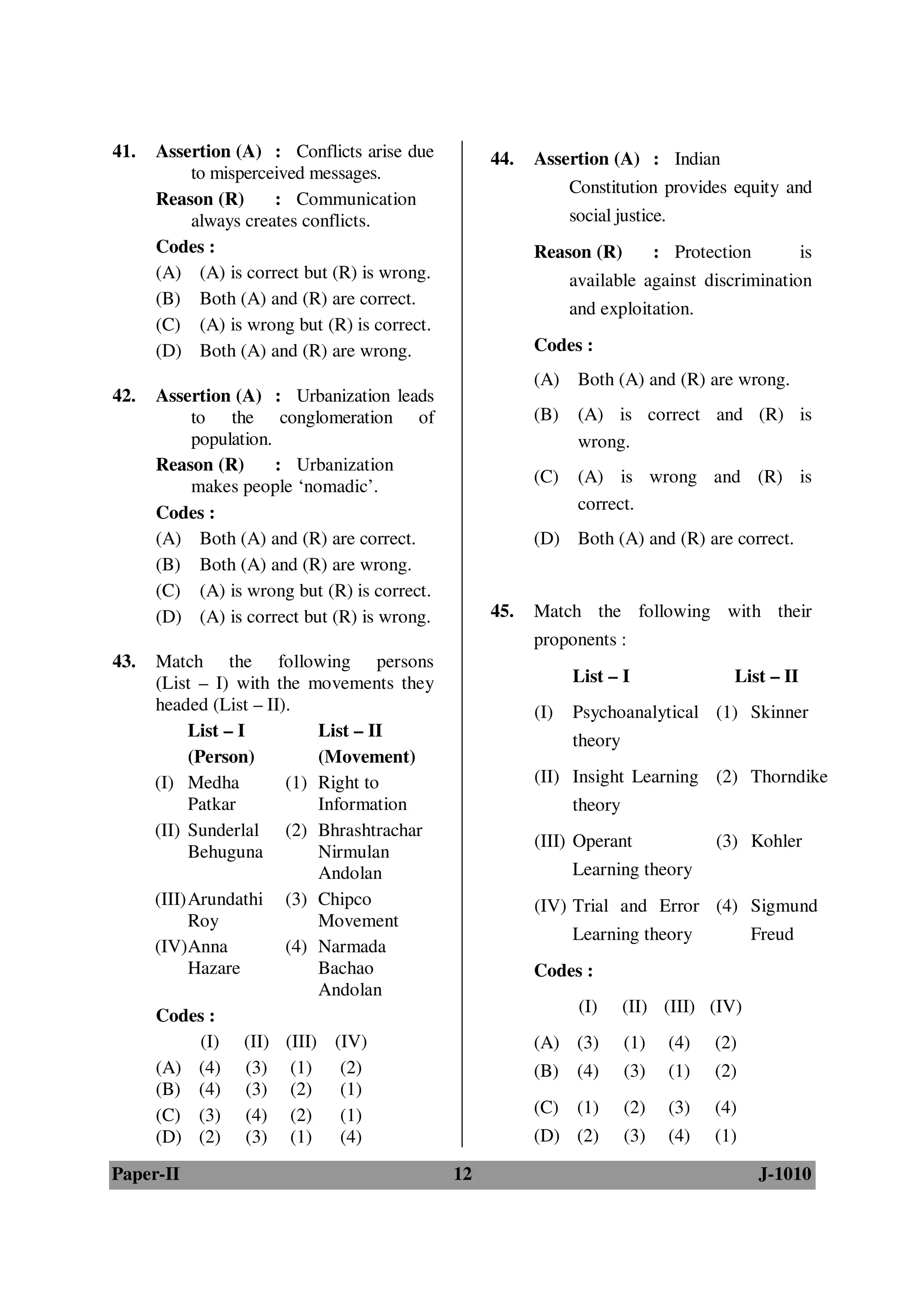 41.   Assertion (A) : Conflicts arise due         44.   Assertion (A) : Indian
          to misperceived messages.
                                                              Constitution provides equity and
      Reason (R)     : Communication
          always creates conflicts.                           social justice.
      Codes :                                           Reason (R)           : Protection           is
      (A) (A) is correct but (R) is wrong.                    available against discrimination
      (B) Both (A) and (R) are correct.
                                                              and exploitation.
      (C) (A) is wrong but (R) is correct.
      (D) Both (A) and (R) are wrong.                   Codes :
                                                        (A) Both (A) and (R) are wrong.
42.   Assertion (A) : Urbanization leads
          to the conglomeration of                      (B)    (A) is correct and (R) is
          population.                                          wrong.
      Reason (R)      : Urbanization
                                                        (C)    (A) is wrong and (R) is
          makes people ‘nomadic’.
      Codes :                                                  correct.
      (A) Both (A) and (R) are correct.                 (D) Both (A) and (R) are correct.
      (B) Both (A) and (R) are wrong.
      (C) (A) is wrong but (R) is correct.
      (D) (A) is correct but (R) is wrong.        45.   Match the following with their
                                                        proponents :
43.   Match the following persons
      (List – I) with the movements they                      List – I                  List – II
      headed (List – II).                               (I)   Psychoanalytical (1) Skinner
            List – I        List – II
                                                              theory
            (Person)        (Movement)
      (I) Medha         (1) Right to                    (II) Insight Learning (2) Thorndike
            Patkar          Information                       theory
      (II) Sunderlal (2) Bhrashtrachar
                                                        (III) Operant                 (3) Kohler
            Behuguna        Nirmulan
                            Andolan                           Learning theory
      (III) Arundathi (3) Chipco                        (IV) Trial and Error (4) Sigmund
            Roy             Movement
                                                              Learning theory               Freud
      (IV)Anna          (4) Narmada
            Hazare          Bachao                      Codes :
                            Andolan
      Codes :                                                  (I)     (II) (III) (IV)
              (I) (II) (III) (IV)                       (A) (3)        (1)      (4)   (2)
      (A) (4) (3) (1)          (2)                      (B) (4)        (3)      (1)   (2)
      (B) (4) (3) (2)          (1)
      (C) (3) (4) (2)          (1)                      (C) (1)        (2)      (3)   (4)
      (D) (2) (3) (1)          (4)                      (D) (2)        (3)      (4)   (1)

Paper-II                                     12                                             J-1010
 