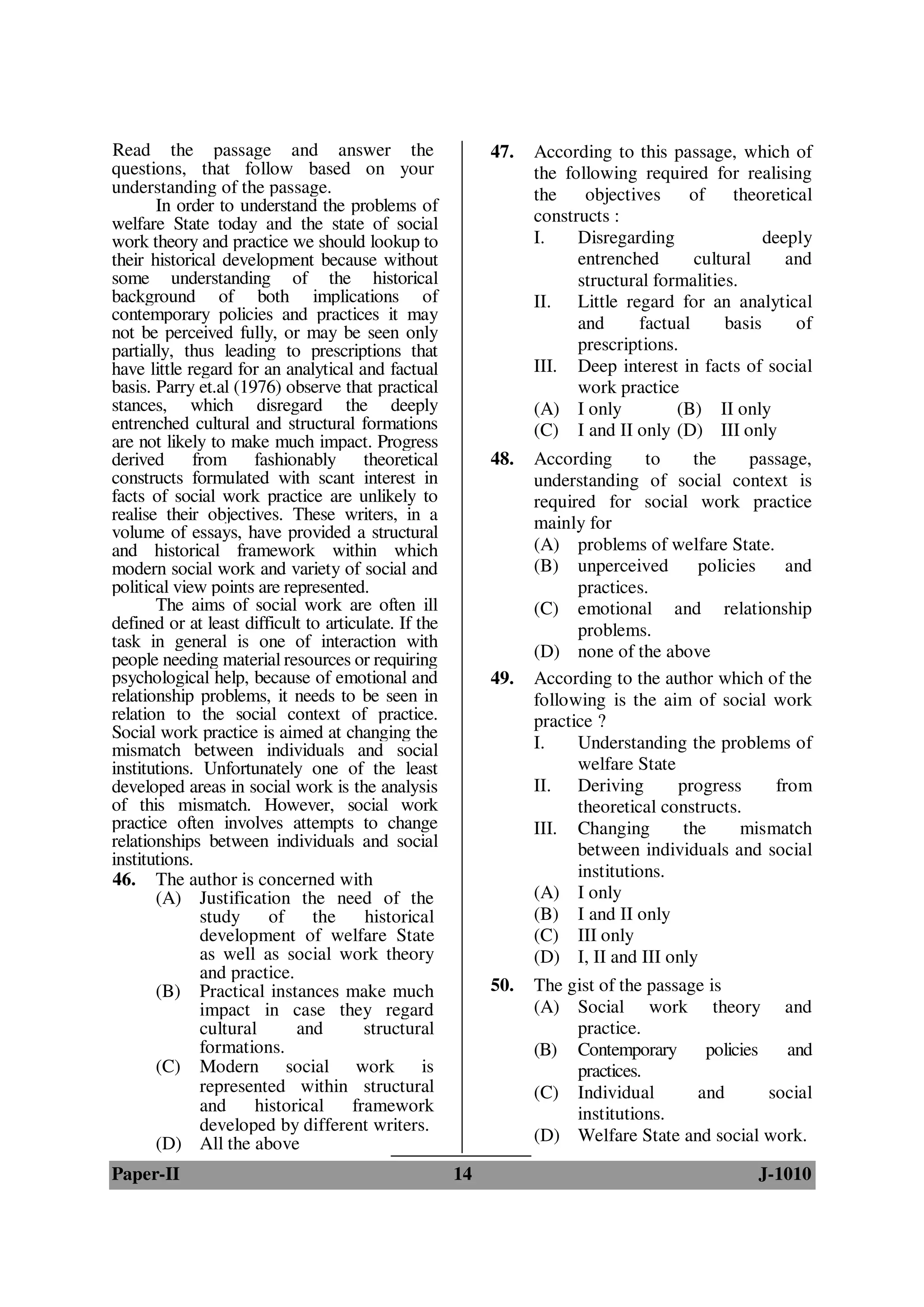 Read the passage and answer the                            47.   According to this passage, which of
questions, that follow based on your                             the following required for realising
understanding of the passage.                                    the    objectives     of    theoretical
       In order to understand the problems of
welfare State today and the state of social                      constructs :
work theory and practice we should lookup to                     I.    Disregarding               deeply
their historical development because without                           entrenched       cultural     and
some understanding of the historical                                   structural formalities.
background of both implications of                               II. Little regard for an analytical
contemporary policies and practices it may                             and      factual     basis     of
not be perceived fully, or may be seen only
partially, thus leading to prescriptions that                          prescriptions.
have little regard for an analytical and factual                 III. Deep interest in facts of social
basis. Parry et.al (1976) observe that practical                       work practice
stances, which disregard the deeply                              (A) I only          (B) II only
entrenched cultural and structural formations                    (C) I and II only (D) III only
are not likely to make much impact. Progress
derived from fashionably theoretical                       48.   According       to     the     passage,
constructs formulated with scant interest in                     understanding of social context is
facts of social work practice are unlikely to                    required for social work practice
realise their objectives. These writers, in a                    mainly for
volume of essays, have provided a structural
and historical framework within which                            (A) problems of welfare State.
modern social work and variety of social and                     (B) unperceived         policies    and
political view points are represented.                                 practices.
       The aims of social work are often ill                     (C) emotional and relationship
defined or at least difficult to articulate. If the                    problems.
task in general is one of interaction with
people needing material resources or requiring                   (D) none of the above
psychological help, because of emotional and               49.   According to the author which of the
relationship problems, it needs to be seen in                    following is the aim of social work
relation to the social context of practice.                      practice ?
Social work practice is aimed at changing the
mismatch between individuals and social                          I.    Understanding the problems of
institutions. Unfortunately one of the least                           welfare State
developed areas in social work is the analysis                   II. Deriving        progress      from
of this mismatch. However, social work                                 theoretical constructs.
practice often involves attempts to change                       III. Changing        the      mismatch
relationships between individuals and social                           between individuals and social
institutions.
46. The author is concerned with                                       institutions.
       (A) Justification the need of the                         (A) I only
              study     of     the      historical               (B) I and II only
              development of welfare State                       (C) III only
              as well as social work theory                      (D) I, II and III only
              and practice.
       (B) Practical instances make much                   50.   The gist of the passage is
              impact in case they regard                         (A) Social work theory and
              cultural      and         structural                    practice.
              formations.                                        (B) Contemporary       policies   and
       (C) Modern social work is                                      practices.
              represented within structural                      (C) Individual        and       social
              and     historical      framework                       institutions.
              developed by different writers.
       (D) All the above                                         (D) Welfare State and social work.

Paper-II                                              14                                        J-1010
 