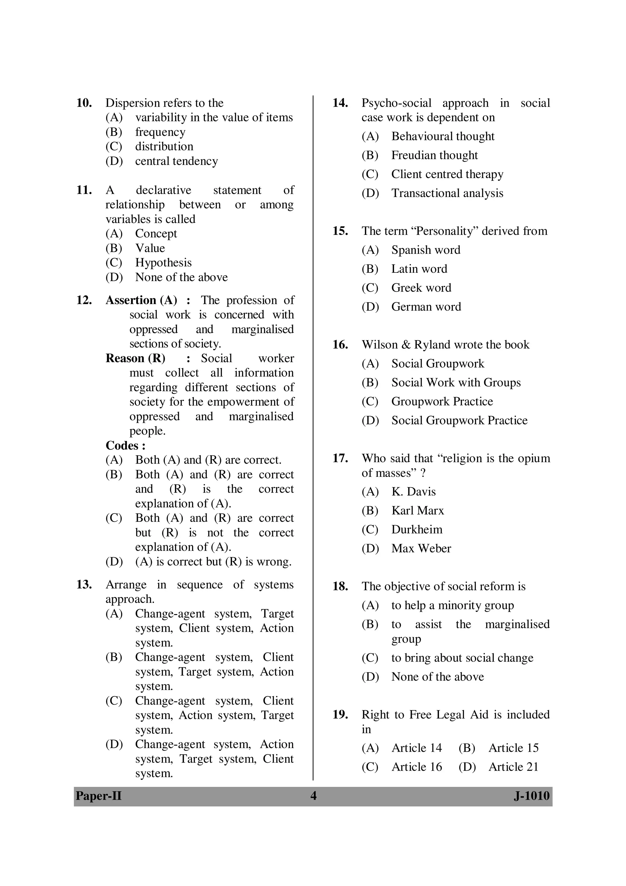 10.   Dispersion refers to the                    14.   Psycho-social approach in social
      (A) variability in the value of items             case work is dependent on
      (B) frequency                                     (A) Behavioural thought
      (C) distribution
      (D) central tendency                              (B) Freudian thought
                                                        (C) Client centred therapy
11.   A      declarative  statement of                  (D) Transactional analysis
      relationship between or among
      variables is called
      (A) Concept                                 15.   The term “Personality” derived from
      (B) Value                                         (A) Spanish word
      (C) Hypothesis
                                                        (B) Latin word
      (D) None of the above
                                                        (C) Greek word
12.   Assertion (A) : The profession of
                                                        (D) German word
          social work is concerned with
          oppressed and marginalised
          sections of society.                    16.   Wilson & Ryland wrote the book
      Reason (R)      : Social      worker              (A) Social Groupwork
          must collect all information
          regarding different sections of               (B) Social Work with Groups
          society for the empowerment of                (C) Groupwork Practice
          oppressed and marginalised                    (D) Social Groupwork Practice
          people.
      Codes :
      (A) Both (A) and (R) are correct.           17.   Who said that “religion is the opium
      (B) Both (A) and (R) are correct                  of masses” ?
           and (R) is the correct                       (A) K. Davis
           explanation of (A).
                                                        (B) Karl Marx
      (C) Both (A) and (R) are correct
           but (R) is not the correct                   (C) Durkheim
           explanation of (A).                          (D) Max Weber
      (D) (A) is correct but (R) is wrong.
13.   Arrange in sequence of systems              18.   The objective of social reform is
      approach.                                         (A) to help a minority group
      (A) Change-agent system, Target
           system, Client system, Action                (B) to assist the marginalised
           system.                                           group
      (B) Change-agent system, Client                   (C) to bring about social change
           system, Target system, Action                (D) None of the above
           system.
      (C) Change-agent system, Client
           system, Action system, Target          19.   Right to Free Legal Aid is included
           system.                                      in
      (D) Change-agent system, Action                   (A) Article 14 (B) Article 15
           system, Target system, Client
                                                        (C) Article 16 (D) Article 21
           system.
Paper-II                                      4                                      J-1010
 