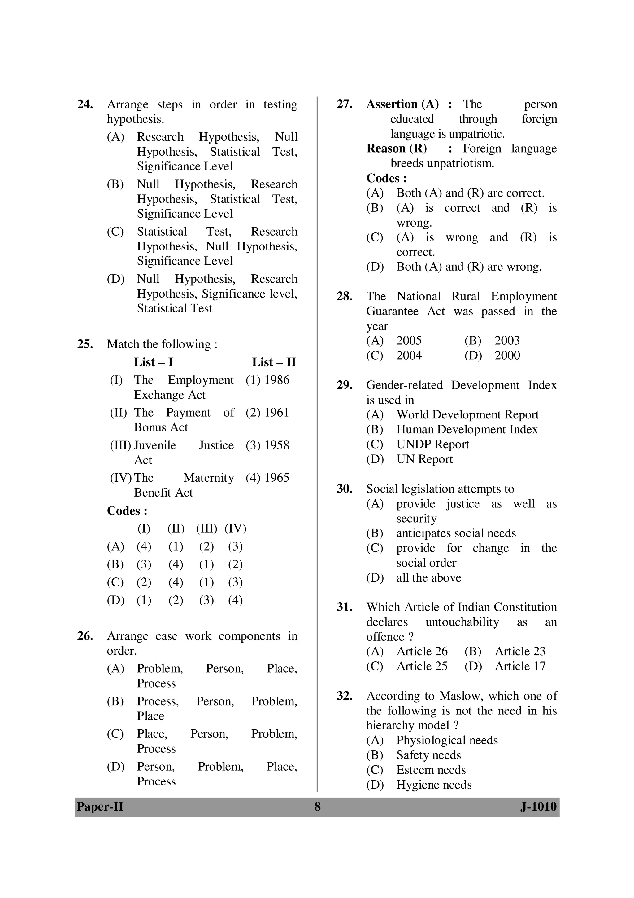 24.   Arrange steps in order in testing           27.   Assertion (A) : The           person
      hypothesis.                                           educated      through    foreign
      (A) Research Hypothesis, Null                         language is unpatriotic.
           Hypothesis, Statistical Test,                Reason (R)      : Foreign language
           Significance Level                               breeds unpatriotism.
      (B) Null Hypothesis, Research                     Codes :
           Hypothesis, Statistical Test,                (A) Both (A) and (R) are correct.
           Significance Level                           (B) (A) is correct and (R) is
                                                              wrong.
      (C) Statistical Test,      Research               (C) (A) is wrong and (R) is
           Hypothesis, Null Hypothesis,                       correct.
           Significance Level                           (D) Both (A) and (R) are wrong.
      (D) Null Hypothesis, Research
           Hypothesis, Significance level,        28.   The National Rural Employment
           Statistical Test                             Guarantee Act was passed in the
                                                        year
25.   Match the following :                             (A) 2005       (B) 2003
                                                        (C) 2004       (D) 2000
             List – I             List – II
       (I) The Employment (1) 1986                29.   Gender-related Development Index
             Exchange Act                               is used in
       (II) The Payment of (2) 1961                     (A) World Development Report
             Bonus Act                                  (B) Human Development Index
       (III) Juvenile    Justice (3) 1958               (C) UNDP Report
             Act                                        (D) UN Report
       (IV) The       Maternity (4) 1965
             Benefit Act                          30.   Social legislation attempts to
                                                        (A) provide justice as well as
      Codes :
                                                              security
              (I) (II) (III) (IV)                       (B) anticipates social needs
      (A) (4) (1) (2) (3)                               (C) provide for change in the
      (B) (3) (4) (1) (2)                                     social order
      (C) (2) (4) (1) (3)                               (D) all the above
      (D) (1) (2) (3) (4)
                                                  31.   Which Article of Indian Constitution
                                                        declares untouchability as an
26.   Arrange case work components in                   offence ?
      order.                                            (A) Article 26 (B) Article 23
      (A) Problem,     Person,    Place,                (C) Article 25 (D) Article 17
            Process
      (B) Process, Person, Problem,               32.   According to Maslow, which one of
            Place                                       the following is not the need in his
                                                        hierarchy model ?
      (C) Place,    Person,    Problem,                 (A) Physiological needs
            Process
                                                        (B) Safety needs
      (D) Person,    Problem,     Place,                (C) Esteem needs
            Process                                     (D) Hygiene needs
Paper-II                                      8                                      J-1010
 