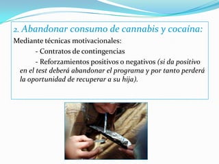 2. Abandonar consumo de cannabis y cocaína:Mediante técnicas motivacionales: 		- Contratos de contingencias 		- Reforzamientos positivos o negativos (si da positivo en el test deberá abandonar el programa y por tanto perderá la oportunidad de recuperar a su hija).