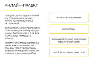 АНЛАЙН-ПРАЕКТ
Галоўная драма будавалася на
ідэі таго, што Цмок «жыве»,
пакуль пра яго памятаюць 
(як i традыцыi).
Тыя кактэйлі, за якія прагаласуе
большасць удзельнікаў, будуць
жыць у барах Мінска, а тыя, якія
прайграюць, «памруць» у
забыцці.
Акрамя магчымасці выратаваць
Цмока, кожны жадаючы мог
прыняць удзел у розыгрышы
запрашэння на дэгустацыю, каб
правесці вырашальны адбор.
Галасаваць!
Шэр кактэйля, увод тэлефона і
ўдзел у розыгрышы
Падпіска на сацыяльныя сеткі
Знаёмства з праектам
 