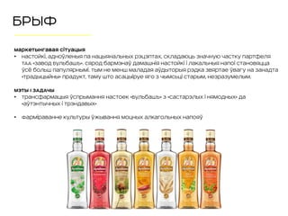 Маркетынгавая сітуацыя
• Настойкі, адноўленыя па нацыянальных рэцэптах, складаюць значную частку партфеля
ТАА «Завод Бульбашъ». Сярод бармэнаў дамашнія настойкі і лакальныя напоі становяцца
ўсё больш папулярнымі. Тым не менш маладая аўдыторыя рэдка звяртае ўвагу на занадта
«традыцыйны» прадукт, таму што асацыіруе яго з чымсьці старым, незразумелым.
МЭТЫ І ЗАДАЧЫ
• Трансфармацыя ўспрымання настоек «Бульбашъ» з «састарэлых і нямодных» да
«аўтэнтычных і трэндавых»
• Фарміраванне культуры ўжывання моцных алкагольных напояў
БРЫФ
 