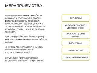 МЕРАПРЫЕМСТВА
на мерапрыемстве можна было
акунуцца ў свет Цмокаў: зрабіць
фатаграфію з яркім вобразам,
паспрабаваць стварыць уласнага
кішэннага Цмока, выпаліць Цмока на
нататніку і прайсці тэст на веданне
легендаў.
Краязнаўца Мікалай Півавар зрабіў
экскурс у паходжанне легендаў пра
Цмокаў.
Усе госці прынялі ўдзел у выбары
лепшых кактэйляў і маглі
прадэгуставаць напоі.
Дэгустацыя праходзіла праз
раздзяленне гасцей на тры стыхіі.
Актывацыі
Уступная гаворка -
данясенне ідэі
Дэгустацыя
Падвядзенне вынікаў
Галасаванне
Экскурсія ў свет
Цмокаў
 