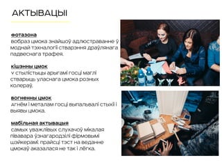 АКТЫВАЦЫІ
Фотазона
Вобраз Цмока знайшоў адлюстраванне ў
моднай тэхналогіі стварэння драўлянага
падвеснага трафея.
Кішэнны Цмок
У стылістыцы арыгамі госці маглі
стварыць уласнага Цмока розных
колераў.
Вогненны Цмок
Агнём і металам госці выпальвалі стыхіі і
выявы Цмока.
Мабільная актывацыя
Самых уважлівых слухачоў Мікалая
Півавара ўзнагародзілі фірмовымі
шэйкерамі. Прайсці тэст на веданне
Цмокаў аказалася не так і лёгка.
 