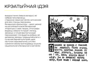 КРЭАТЫЎНАЯ ІДЭЯ
Выкарыстанне сімвала Беларусі, які
набірае папулярнасць:  
стварэнне серыі кактэйляў, натхненнем
для якіх стануць персанажы
беларускага фальклору – Цмокі. Цмокаў
не раз апісвалі класікі беларускай
літаратуры ў сваіх творах, этнографы
ведаюць нямала гісторый і легенд,
звязаных з гэтымі фантастычнымі
персанажамі. Гэта выдатны вобраз, які
дапаможа звязаць традыцыі мінулага з
сучаснай барнай культурай: Цмок
настолькі харызматычны, што без
сумнення зможа прэтэндаваць на ролю
нацыянальнага беларускага кактэйлю!
 