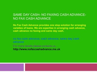 Same Day Cash- No Faxing Cash Advance- No Fax Cash Advance No Fax Cash Advance provides one stop solution for arranging varieties of loans. We are expertise in arranging cash advance, cash advance no faxing and same day cash. no fax cash advance, cash advance, same day cash advance For more details please contacts us….http://www.nofaxcashadvance.me.uk 