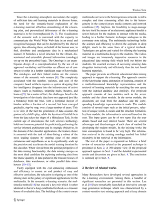 Since the e-learning atmosphere necessitates the supply
of sufficient data and learning materials in diverse forms,
the need for the semantic-based explanation of the
e-learning material, effortless streamlining of the e-learn-
ing plan, and personalized deliverance of the e-learning
material is to be overemphasized [6, 7]. The visualization
of the semantic web is concerned with the capacity to
communicate the World Wide Web data in an usual and
recognized language that can be deciphered by the shrewd
agents, thus allowing them, on behalf of the human user, to
find, distribute and amalgamate data in a mechanized
manner. It furnishes a novel structure for the vibrant, dis-
seminated and extensible planned information (ontology)
set up on the prescribed logic. The Ontology is an unam-
biguous design of a conceptualization by the use of an
approved vocabulary and furnishes an affluent set of con-
structs to usher in a further significant stage of knowledge.
The ontologies and their linked realms are the corners
stones of the semantic web venture [8]. The complexity
associated with the number, varieties, and uses of the
computer based artifacts requires a system designing that
lets intelligence disappear into the infrastructure of active
spaces (such as buildings, shopping malls, theatres, and
homes) [9]. As a matter of fact, the challenges faced in the
investigation of the titanic data have not appeared just like
a blitzkrieg from the blue, with a torrential shower of
hassles within a fraction of a second, but have emerged
gradually, step by step, over a large number of years. This
is in view of the fact the generation of data assumes the
posture of a child’s play, while the location of fruitful facts
from the data takes the shape of a Himalayan Task. In the
current age of innovations, the web services technology
holds out immense potential for proficiently performing the
service oriented architecture and its strategic objectives. In
the domain of the classifier applications, the feature choice
is entrusted with the task of short-listing a subset of the
most leading features by steering clear of the entire
extraneous and superfluous so as to significantly scale up
the precision and accelerate the model training duration for
the classifier. When viewed from the general perspective of
the data mining functionality, the data mining emerges as
the most ideal candidate for exploring enthusing data from
the titanic quantity of data parked in the treasure houses of
databases, data warehouses, or other parallel data store-
houses [10–13].
Vastly equipped with the ever-enhancing enthusiasm
and efficiency to ensure an end product of easy and
effective curriculum, the education is reigning as one of the
shining stars in the galaxy of significant applications for the
multimedia. In the semantic e-learning scenario, the mul-
timedia method [14] has enacted a key role which is rather
identical to that of a long-established textbook as a treasure
house of invaluable data. The building of the context-aware
multimedia services in the heterogeneous networks is still a
complex and time consuming affair due to the hetero-
geneity in the context-aware media contents and network
conditions [15]. Anyhow, the feasibility to stage-manage
the text itself by means of an electronic appliance heralds a
newer horizon for the students to interact with the media,
leading to a further fantastic technique analogous to the
customary note taking. The multimedia technology holds
the acumen and efficiency to drown the aspirants in deep
delight, much in the same lines of a typical textbook.
Techniques are galore and varied for offering the learning
material in a multimedia design to the students. The videos
and images are immensely imperative resources in the
educational data mining field which hold out before the
students, the assorted avenues of accessing amazing data
altogether instinctively and efficiently than the text based
learning materials.
The paper presents an efficient educational data mining
approach to support the e-learning. The approach consists
of the knowledge input, annotation of learning, creation of
a multi-dimensional knowledge representation and the
retrieval of learning materials by matching the user query
with the indexed database and ontology. The proposed
approach consists of two modules such as the server
module and the client module. In the server module, the
documents are read from the database and the corre-
sponding knowledge representation is made. The module
consists of several steps such as the initial process, selec-
tion of unique words, k-means and the structure formation.
In client module, the information is retrieved based on the
user. The input query can be of two types like the user
details based and user interest based. There are several
advantages and disadvantages of each class of method for
developing the student models. In the existing works the
time consumption is found to be very high. The informa-
tion retrieval in the existing ontology method has failed
miserably in the retrieval of the information.
The rest of the paper is organized as follows: a brief
review of researches related to the proposed technique is
presented in Sect. 2. A 360-degree view of the proposed
approach appears in Sect. 3 and the detailed experimental
results and discussion are given in Sect. 4. The conclusion
is summed up in Sect. 5.
2 Review of related works
Many Researchers have developed several approaches in
the e-learning environment. Among them, a handful of
significant researches are presented in this section. Lau
et al. [16] have remarkably launched an innovative concept
map generation technique which was characterized by a
context-sensitive text mining approach and a fuzzy domain
Wireless Netw
123
 