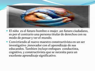  El niño es el futuro hombre o mujer ,un futuro ciudadano,
  es por el contrario una persona titular de derechos con su
  modo de pensar y ver el mundo.
 Convirtiendo al nuevo maestro constructivista en un ser
  investigativo ,innovador con el aprendizaje de sus
  educandos. Tambien incluye enfoques conductista,
  cognitivo, y constructivista que se necesita para un
  excelente aprendizaje significativo.
 