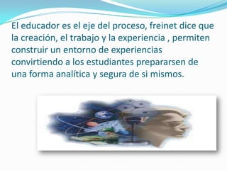El educador es el eje del proceso, freinet dice que
la creación, el trabajo y la experiencia , permiten
construir un entorno de experiencias
convirtiendo a los estudiantes prepararsen de
una forma analítica y segura de si mismos.
 