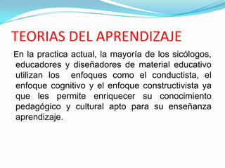 TEORIAS DEL APRENDIZAJE
En la practica actual, la mayoría de los sicólogos,
educadores y diseñadores de material educativo
utilizan los enfoques como el conductista, el
enfoque cognitivo y el enfoque constructivista ya
que les permite enriquecer su conocimiento
pedagógico y cultural apto para su enseñanza
aprendizaje.
 