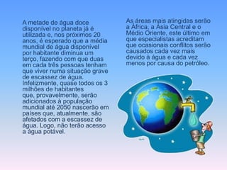 A metade de água doce            As áreas mais atingidas serão
disponível no planeta já é       a África, a Ásia Central e o
utilizada e, nos próximos 20     Médio Oriente, este último em
anos, é esperado que a média     que especialistas acreditam
mundial de água disponível       que ocasionais conflitos serão
por habitante diminua um         causados cada vez mais
terço, fazendo com que duas      devido à água e cada vez
em cada três pessoas tenham      menos por causa do petróleo.
que viver numa situação grave
de escassez de água.
Infelizmente, quase todos os 3
milhões de habitantes
que, provavelmente, serão
adicionados à população
mundial até 2050 nascerão em
países que, atualmente, são
afetados com a escassez de
água. Logo, não terão acesso
a água potável.
 