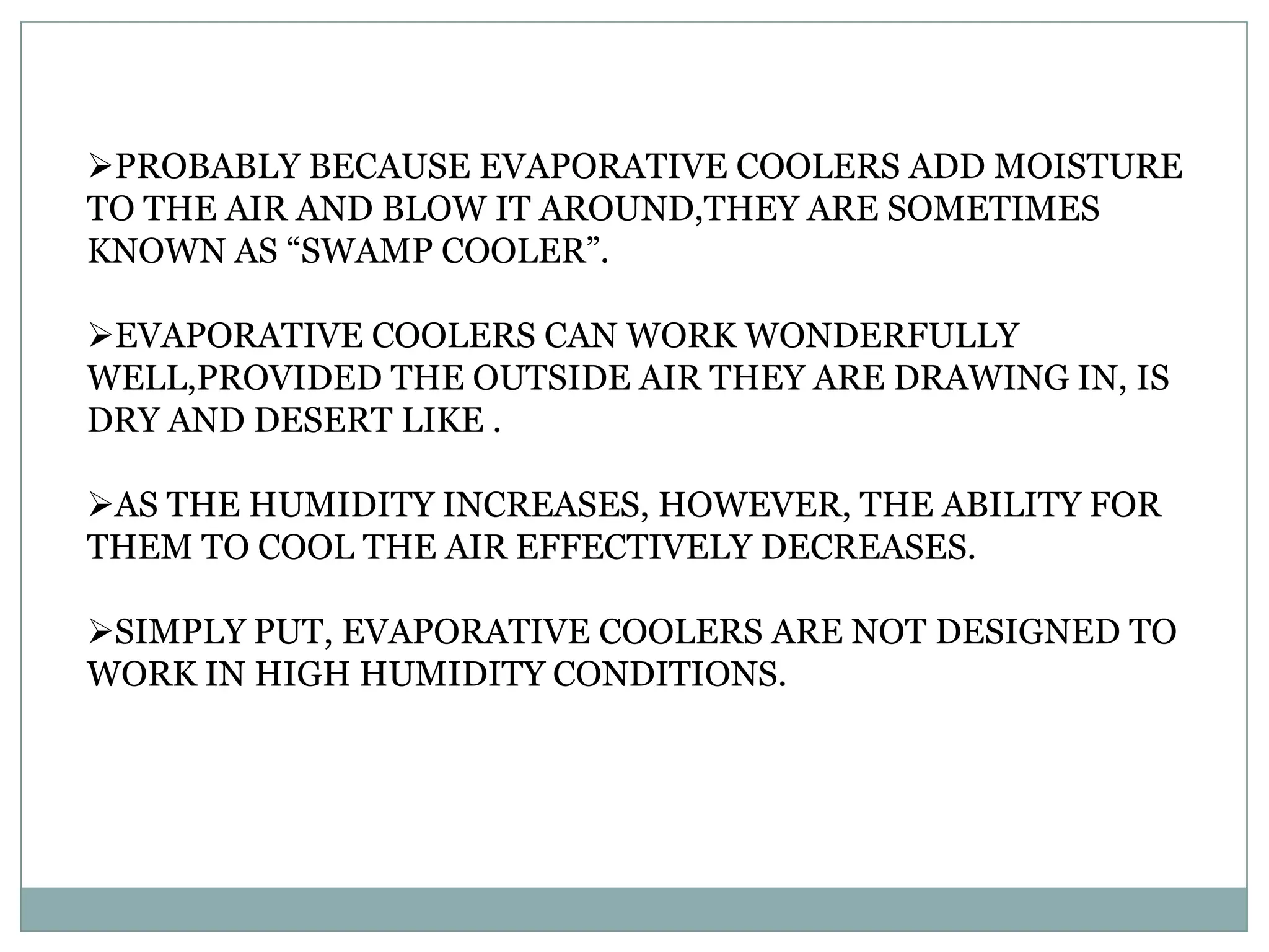 PROBABLY BECAUSE EVAPORATIVE COOLERS ADD MOISTURE
TO THE AIR AND BLOW IT AROUND,THEY ARE SOMETIMES
KNOWN AS “SWAMP COOLER”.

EVAPORATIVE COOLERS CAN WORK WONDERFULLY
WELL,PROVIDED THE OUTSIDE AIR THEY ARE DRAWING IN, IS
DRY AND DESERT LIKE .

AS THE HUMIDITY INCREASES, HOWEVER, THE ABILITY FOR
THEM TO COOL THE AIR EFFECTIVELY DECREASES.

SIMPLY PUT, EVAPORATIVE COOLERS ARE NOT DESIGNED TO
WORK IN HIGH HUMIDITY CONDITIONS.
 