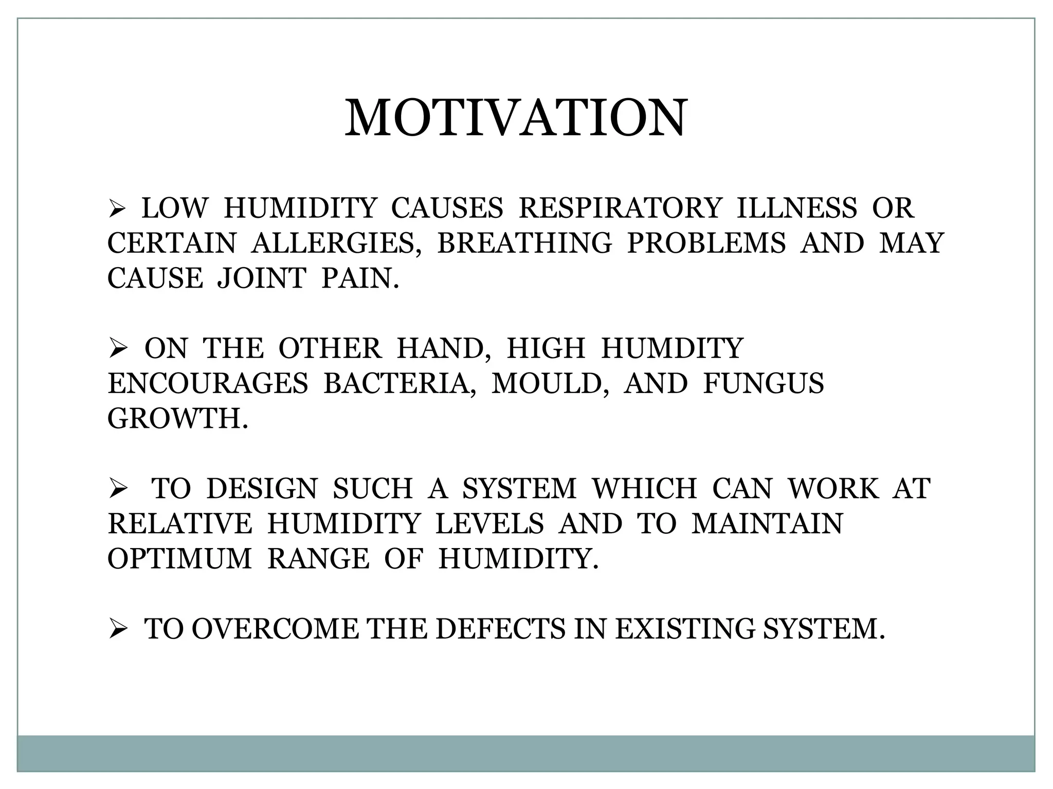 MOTIVATION
 LOW HUMIDITY CAUSES RESPIRATORY ILLNESS OR
CERTAIN ALLERGIES, BREATHING PROBLEMS AND MAY
CAUSE JOINT PAIN.

 ON THE OTHER HAND, HIGH HUMDITY
ENCOURAGES BACTERIA, MOULD, AND FUNGUS
GROWTH.

 TO DESIGN SUCH A SYSTEM WHICH CAN WORK AT
RELATIVE HUMIDITY LEVELS AND TO MAINTAIN
OPTIMUM RANGE OF HUMIDITY.

 TO OVERCOME THE DEFECTS IN EXISTING SYSTEM.
 