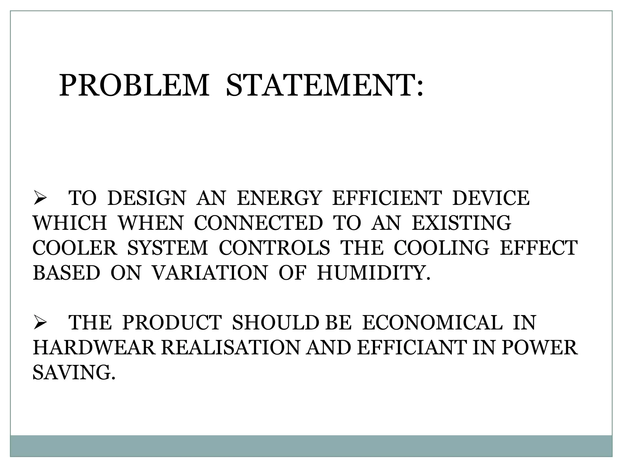 PROBLEM STATEMENT:


 TO DESIGN AN ENERGY EFFICIENT DEVICE
WHICH WHEN CONNECTED TO AN EXISTING
COOLER SYSTEM CONTROLS THE COOLING EFFECT
BASED ON VARIATION OF HUMIDITY.

 THE PRODUCT SHOULD BE ECONOMICAL IN
HARDWEAR REALISATION AND EFFICIANT IN POWER
SAVING.
 