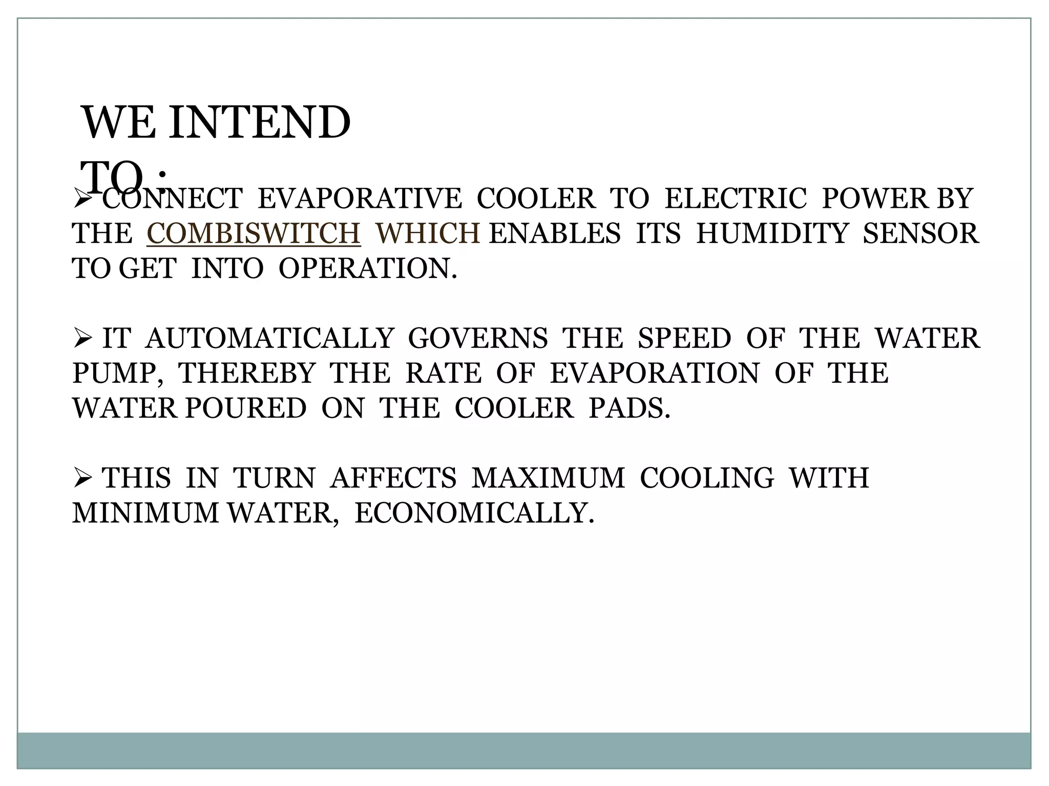 WE INTEND
TO :
 CONNECT EVAPORATIVE  COOLER TO ELECTRIC POWER BY
THE COMBISWITCH WHICH ENABLES ITS HUMIDITY SENSOR
TO GET INTO OPERATION.

 IT AUTOMATICALLY GOVERNS THE SPEED OF THE WATER
PUMP, THEREBY THE RATE OF EVAPORATION OF THE
WATER POURED ON THE COOLER PADS.

 THIS IN TURN AFFECTS MAXIMUM COOLING WITH
MINIMUM WATER, ECONOMICALLY.
 
