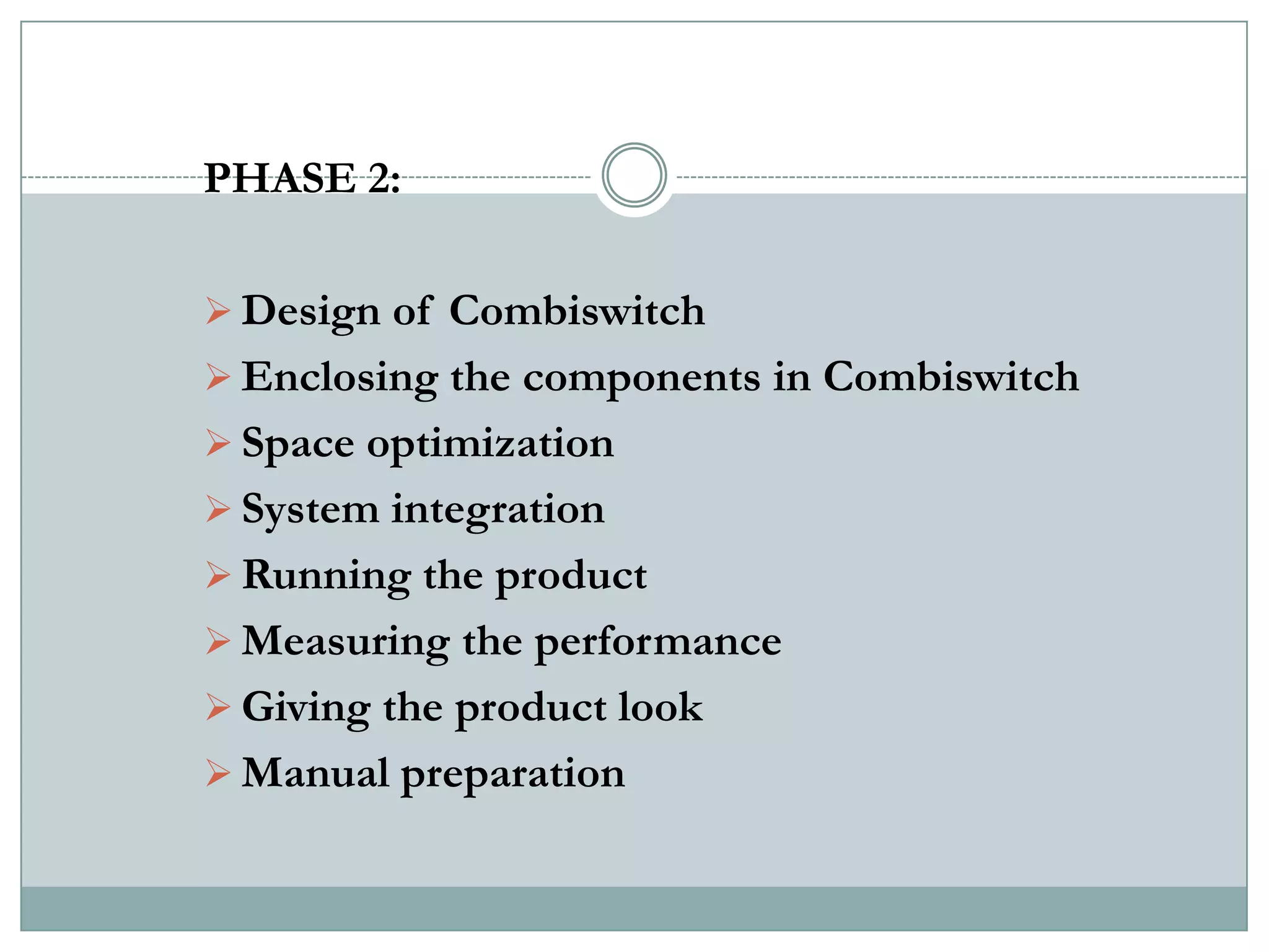 PHASE 2:

 Design of Combiswitch
 Enclosing the components in Combiswitch
 Space optimization
 System integration
 Running the product
 Measuring the performance
 Giving the product look
 Manual preparation
 