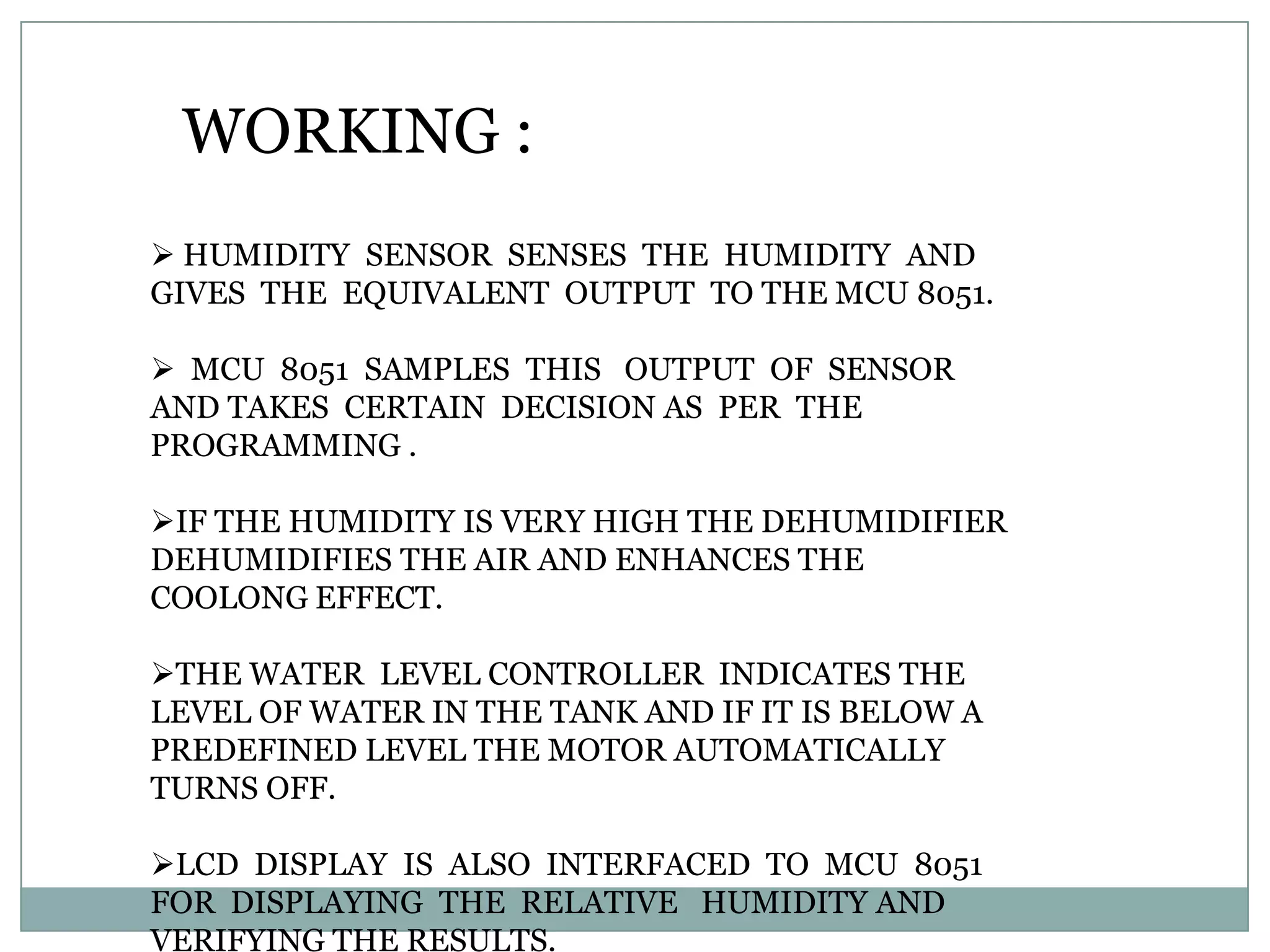 WORKING :
 HUMIDITY SENSOR SENSES THE HUMIDITY AND
GIVES THE EQUIVALENT OUTPUT TO THE MCU 8051.

 MCU 8051 SAMPLES THIS OUTPUT OF SENSOR
AND TAKES CERTAIN DECISION AS PER THE
PROGRAMMING .

IF THE HUMIDITY IS VERY HIGH THE DEHUMIDIFIER
DEHUMIDIFIES THE AIR AND ENHANCES THE
COOLONG EFFECT.

THE WATER LEVEL CONTROLLER INDICATES THE
LEVEL OF WATER IN THE TANK AND IF IT IS BELOW A
PREDEFINED LEVEL THE MOTOR AUTOMATICALLY
TURNS OFF.

LCD DISPLAY IS ALSO INTERFACED TO MCU 8051
FOR DISPLAYING THE RELATIVE HUMIDITY AND
VERIFYING THE RESULTS.
 