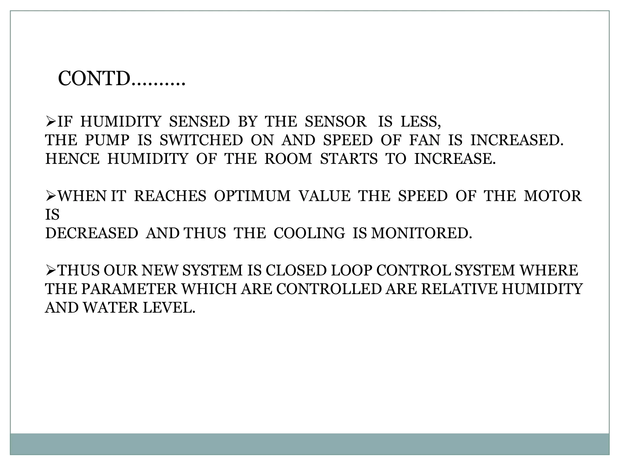CONTD……….

IF HUMIDITY SENSED BY THE SENSOR IS LESS,
THE PUMP IS SWITCHED ON AND SPEED OF FAN IS INCREASED.
HENCE HUMIDITY OF THE ROOM STARTS TO INCREASE.

WHEN IT REACHES OPTIMUM VALUE THE SPEED OF THE MOTOR
IS
DECREASED AND THUS THE COOLING IS MONITORED.

THUS OUR NEW SYSTEM IS CLOSED LOOP CONTROL SYSTEM WHERE
THE PARAMETER WHICH ARE CONTROLLED ARE RELATIVE HUMIDITY
AND WATER LEVEL.
 